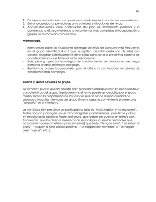 62
2. Fortalecer autoeficacia : compartir metas del plan de tratamiento personalizado.
3. Entrenar conductas protectoras ante estímulos y situaciones de riesgo.
4. Apoyar decisiones sobre continuidad del plan de tratamiento personal y la
adherencia a él: sea referencia a tratamientos más complejos o incorporación a
grupos de autoayuda comunitarios.
Metodología.
- Intercambio sobre las situaciones de riesgo de inicio de consumo más frecuentes
en el grupo: identificar 4 o 5 que se repiten, describir cada una de ellas con
detalle, imaginar colectivamente estrategias para cortar o prevenir la cadena de
acontecimientos que llevan al inicio del consumo.
- Role playing: ejercitar estrategias de afrontamiento de situaciones de riesgo
comunes a varios miembros del grupo.
- Revisión de proyectos personales para el alta o la continuación en planes de
tratamiento más complejos.
Cuarta y Quinta sesiones de grupo.
Su temática puede quedar abierta para planearlas en respuesta a las necesidades o
características del grupo. Eventualmente, el tema puede ser decidido por el grupo
mismo. Incluso la preparación de las sesiones puede ser de responsabilidad de
algunos o todos los miembros del grupo. En este caso, es conveniente proveer una
“asesoría” en el intertanto.
La metódica siempre debe ser participativa, esto es , todos hablan y “se exponen” .
Todos apoyan y corrigen, en un clima amigable y comprensivo , pero firme y claro,
en relación a los objetivos finales del grupo, que deben ser puestos en relieve con
frecuencia : que los diversos miembros del grupo logre las metas personales que
acordaron y comprometieron para sí mismos( que todos “tengan éxito”, “ se suban al
carro”, “ saquen a flote su lado positivo”, “ se hagan bien hombres” o “ se hagan
bien mujeres”, etc. ).
 