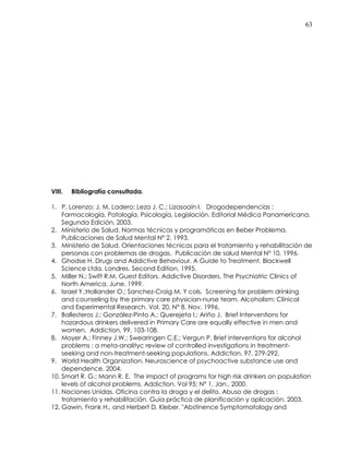 63
VIII. Bibliografía consultada.
1. P. Lorenzo; J. M. Ladero; Leza J. C.; Lizasoaín I. Drogodependencias :
Farmacología, Patología, Psicología, Legislación. Editorial Médica Panamericana.
Segunda Edición, 2003.
2. Ministerio de Salud. Normas técnicas y programáticas en Beber Problema.
Publicaciones de Salud Mental N° 2. 1993.
3. Ministerio de Salud. Orientaciones técnicas para el tratamiento y rehabilitación de
personas con problemas de drogas. Publicación de salud Mental N° 10, 1996.
4. Ghodse H. Drugs and Addictive Behaviour. A Guide to Treatment. Blackwell
Science Ltda. Londres. Second Edition, 1995.
5. Miller N.; Swift R.M. Guest Editors. Addictive Disorders. The Psychiatric Clinics of
North America. June, 1999.
6. Israel Y.;Hollander O.; Sanchez-Craig M. Y cols. Screening for problem drinking
and counseling by the primary care physician-nurse team. Alcoholism: Clinical
and Experimental Research. Vol. 20, N° 8. Nov. 1996.
7. Ballesteros J.; González-Pinto A.; Querejeta I.; Ariño J. Brief Interventions for
hazardous drinkers delivered in Primary Care are equally effective in men and
women. Addiction, 99, 103-108.
8. Moyer A.; Finney J.W.; Swearingen C.E.; Vergun P. Brief interventions for alcohol
problems : a meta-analityc review of controlled investigations in treatment-
seeking and non-treatment-seeking populations. Addiction, 97, 279-292.
9. World Health Organization. Neuroscience of psychoactive substance use and
dependence. 2004.
10. Smart R. G.; Mann R. E. The impact of programs for high risk drinkers on population
levels of alcohol problems. Addiction. Vol 95; N° 1, Jan., 2000.
11. Naciones Unidas. Oficina contra la droga y el delito. Abuso de drogas :
tratamiento y rehabilitación. Guía práctica de planificación y aplicación. 2003.
12. Gawin, Frank H., and Herbert D. Kleber. "Abstinence Symptomatology and
 