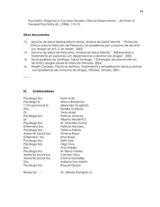 64
Psychiatric Diagnosis in Cocaine Abusers: Clinical Observations." _Archives of
General Psychiatry 43_ (1986): 112-13.
Otros documentos.
13. Servicio de Salud Metropolitano Norte. Unidad de Salud Mental. “ Protocolo
Clínico para la Atención de Personas con problemas por consumo de alcohol
y/o drogas en el S. S. M. Norte”. 2003.
14. Servicio de Salud de Atacama. Unidad de Salud Mental. “ Adhesividad a
tratamiento en personas con dependencia a alcohol y/o drogas”. 2002.
15. Municipalidad de Santiago. Salud Santiago. “ Estrategias de prevención en
alcohol y drogas desde la Atención Primaria. 2004.
16. Health Canada. Prácticas óptimas. Tratamiento y rehabilitación de la juventud
con problemas de consumo de drogas. Ottawa, Ontario. 2001.
------
IX. Colaboradores.
Psicóloga Sra. Karin Avila
Psicólogo Sr. Marco Barrientos.
T. Ocupacional Sr. Alejandro Guajardo.
Dra. Estrella Gutierrez.
Dr. Yedy Israel.
Psicóloga Sra. Patricia Jiménez
Dr. Alberto Minoletti S.
Psicóloga Sra. M. Graciela Muñoz
Enfermera Sra. Patricia Narváez.
Psicóloga Sra. Tatiana Palma.
Asistente Social Sra. Ximena Rayo.
Enfermera Sra. Irma Rojas
Psicóloga Sra. Edith Saá
Psicóloga Sra. Olga Toro.
Dra. Ana Valdés.
Psicóloga Sra. M. Elena Varela.
Asistente Social Sra. Carmen Vera.
Asistente Social Sra. Cristina González
Dra. Adriana San Martín.
Psicóloga Sra. Raquel Opazo.
Redactor : Dr. Alfredo Pemjean G.
 