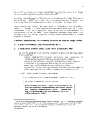 9
"screening", reconocer una mayor probabilidad de presentar consumo en riesgo,
consumo problema y dependencia. Se trata del AUDIT 6 .
En nuestro caso lo llamaremos " Cuestionario de Autodiagnóstico sobre Riesgos en el
Uso de Alcohol " ( AUDIT), un nombre que no menciona la palabra "trastornos", con
el fin de hacerlo más amigable para su autoadministración. ( Ver Anexo N° 1).
Este instrumento de tamizaje o filtro reemplazará al EBBA utilizado en la APS chilena
desde 1992, sensible a la detección de beber problema entre varones. El nuevo
cuestionario consta de 10 preguntas, algunas de ellas se corresponden casi
exactamente con las del EBBA, cuyas respuestas requieren elegir entre cinco
opciones. Cada una de ellas origina un puntaje, cuya suma representa el puntaje
final para la persona.
En términos operacionales, se considerará presencia de beber en riesgo cuando :
a) el cuestionario entregue una puntuación entre 8 y 15,
b) la condición se confirma en la consulta con un profesional de APS 7.
La consulta del profesional confirma o descarta la presencia de riesgo, según
si el consultante :
- ingiere habitualmente bebidas alcohólicas que sobrepasan los
márgenes "de seguridad", "de normalidad" o recomendables,
- experimenta condiciones personales que disminuyen esos márgenes
( embarazo, enfermedades médicas, tipo de actividad, etc.) y
- presenta un patrón de ingestión que prefigura un beber
problemático a futuro (compensatorio de limitaciones sociales, alivio de
estrés, preocupación de familiares o del propio consultante, etc. ).
La OMS 8 señala que el “ límite de bajo riesgo es :
- no beber más de dos unidades estándar de bebida al día ,y
- no beber, al menos dos días por semana.
6
" Test de identificación de los problemas debidos al consumo de alcohol" ( AUDIT). Organización Mundial de
la Salud . Documento WHO / MNH / 89.4 de 1989 y actualizado en 1992 en el Documento WHO / PSA / 92.4.
7
Esta consulta se puede dar en las actividades “ evaluación diagnóstica” o “ primera consultoría de la
Intervención Preventiva. Ver Sección VI, más adelante.
8
Idem anterior.
Unidad estándar equivale a 13 gramos de alcohol absoluto, los
que están contenidos aproximadamente en 1 vaso de vino (150
cc); 1 botella de cerveza individual (350 cc.) ; 1 trago de licor,
solo o combinado ( 45 grs. de licor); (ejemplos : pisco, ron,
whisky, vodka u otro similar).
 