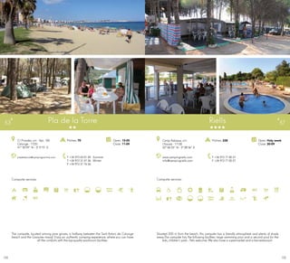 175174
Campsite services
Pla de la Torre
pladelatorre@campingsonline.com
C/ Pinedes, s/n · Apt. 100
Calonge · 17251
41º 50’59” N - 3º 5’15” E
T +34 972 65 01 49 · Summer
T +34 972 31 47 36 · Winter
F +34 972 31 76 26
Open: 15-05
Close: 11-09
Pitches: 70
53
Campsite services
www.campingriells.com
info@campingriells.com
Camp Rabassa, s/n
L’Escala · 17130
42º 06’33” N - 3º 08’36” E
T +34 972 77 00 27
F +34 972 77 00 27
Open: Holy week
Close: 30-09
Pitches: 228
Riells 57
The campsite, located among pine groves, is halfway between the Sant Antoni de Calonge
beach and the Gavarres massif. Enjoy an authentic camping experience, where you can have
all the comforts with the top-qualitywashroom facilities.
Situated 500 m from the beach, this campsite has a friendly atmosphere and plenty of shady
areas.The campsite has the following facilities: large swimming pool and a second pool for the
kids, children’s park... Pets welcome. We also have a supermarket and a bar-restaurant.
 