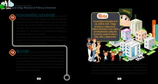 Generalidades
1
20 21
PolicíaNacionaldeColombia
Guía Código Nacional de Policía y Convivencia
Proporcionalidadyrazonabilidad:laadopción
de medios de policía y medidas correctivas debe ser
proporcionalyrazonable,atendiendolascircunstancias
de cada caso y la finalidad de la norma. Por lo tanto,
se debe procurar que la afectación de derechos y
libertades no sea superior al beneficio perseguido y
evitar todo exceso innecesario.
Es caso de ser necesario el uso de la fuerza, se deberá
tener en cuenta lo establecido dentro de la guía del
“Sistema táctico básico policial”.
Necesidad:elpersonaldelaPolicíaNacionalsolo
podrá adoptar los medios y medidas rigurosamente
necesarias e idóneas para la preservación y resta-
blecimiento del orden público cuando la aplicación
de otros mecanismos de protección, restauración,
educación o de prevención resulten ineficaces para
alcanzar el fin propuesto.
12
13
La Policía Nacional garantizará a las personas que habitan o
visitan el territorio colombiano el ejercicio legítimo de los
derechos y las libertades constitucionales, con fundamento
ensuautonomíapersonal,autorregulaciónindividualysocial.
Nota
Los principios enunciados en la
Ley 1098 de 2006, “Código
de Infancia y Adolescencia”,
deberán observarse como criterio
de interpretación y aplicación
de esta ley cuando se refiera a
niños, niñas y adolescentes.
 