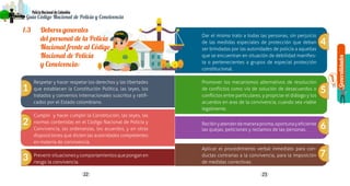 Generalidades
1
22 23
PolicíaNacionaldeColombia
Guía Código Nacional de Policía y Convivencia
1.3 	 Deberes generales
del personal de la Policía
Nacional frente al Código
Nacional de Policía
y Convivencia:
	
Respetar y hacer respetar los derechos y las libertades
que establecen la Constitución Política, las leyes, los
tratados y convenios internacionales suscritos y ratifi-
cados por el Estado colombiano.
Cumplir y hacer cumplir la Constitución, las leyes, las
normas contenidas en el Código Nacional de Policía y
Convivencia, las ordenanzas, los acuerdos, y en otras
disposiciones que dicten las autoridades competentes
en materia de convivencia.
Prevenirsituacionesycomportamientosqueponganen
riesgo la convivencia.
Dar el mismo trato a todas las personas, sin perjuicio
de las medidas especiales de protección que deban
ser brindadas por las autoridades de policía a aquellas
que se encuentran en situación de debilidad manifies-
ta o pertenecientes a grupos de especial protección
constitucional.
Promover los mecanismos alternativos de resolución
de conflictos como vía de solución de desacuerdos o
conflictos entre particulares, y propiciar el diálogo y los
acuerdos en aras de la convivencia, cuando sea viable
legalmente.
Recibiryatenderdemanerapronta,oportunayeficiente
las quejas, peticiones y reclamos de las personas.
Aplicar el procedimiento verbal inmediato para con-
ductas contrarias a la convivencia, para la imposición
de medidas correctivas.
1
2
3
4
5
6
7
 