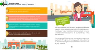 Generalidades
1
24 25
PolicíaNacionaldeColombia
Guía Código Nacional de Policía y Convivencia
24
8
9
10
11
Colaborar con las autoridades judiciales para la debida
prestación del servicio de justicia.
Aplicarlasnormasdepolicíacontransparencia,eficacia,
economía, celeridad y publicidad, y dando ejemplo de
acatamiento de la ley y las normas de convivencia.
Conocer, aplicar y capacitarse en mecanismos alterna-
tivos de solución de conflictos y en rutas de acceso a
la justicia.
Evitar al máximo el uso de la fuerza, y de no ser esto
posible, limitarla al mínimo necesario.
Todo procedimiento policivo podrá ser grabado mediante
cualquier medio de las tecnologías de información y comu-
nicación, por lo que le está prohibido a cualquier persona,
salvo las restricciones expresas de ley, impedir que estas
sean realizadas.
El personal de la Policía Nacional que impida la grabación de
laaplicacióndelosprocedimientosporpartedelaciudadanía,
sin la justificación legal correspondiente, incurrirá en causal
de mala conducta.
Carácter público
de las actividades
de policía
1.4	Consideraciones
especiales
 