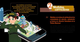 32 33
2.1	 Medidas correctivas de atribución de los
comandantes de estación, subestación
y Centros de Atención Inmediata de la
Policía Nacional
Las medidas establecidas dentro del Código
Nacional de Policía y Convivencia son 20, y son de
aplicación directa por parte de los comandantes
de estación, subestación y de Centros de Atención
Inmediata de la Policía Nacional, las siguientes:
Medidas
correctivas
Lib
ertad
yO rd
en
Las medidas correctivas
de competencia de los comandantes
de estación, subestación o Centro
de Atención Inmediata
de Policía, no son susceptibles
de conciliación.
2
 