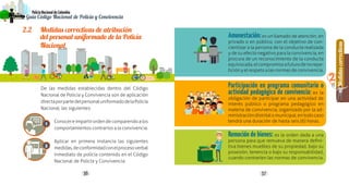 Generalidades
1
36 37
Medidascorrectivas
2
PolicíaNacionaldeColombia
Guía Código Nacional de Policía y Convivencia
De las medidas establecidas dentro del Código
Nacional de Policía y Convivencia son de aplicación
directaporpartedelpersonaluniformadodelaPolicía
Nacional, las siguientes:
Conocereimpartirordendecomparendoalos
comportamientos contrarios a la convivencia.
Aplicar en primera instancia las siguientes
medidas,deconformidadconelprocesoverbal
inmediato de policía contenido en el Código
Nacional de Policía y Convivencia:
2.2	 Medidas correctivas de atribución
del personal uniformado de la Policía
Nacional
1
2
Amonestación:es un llamado de atención, en
privado o en público, con el objetivo de con-
cientizar a la persona de la conducta realizada
y de su efecto negativo para la convivencia, en
procura de un reconocimiento de la conducta
equivocada,elcompromisoafuturodenorepe-
ticiónyelrespetoalasnormasdeconvivencia.
Participación en programa comunitario o
actividad pedagógica de convivencia: es la
obligación de participar en una actividad de
interés público o programa pedagógico en
materia de convivencia, organizado por la ad-
ministracióndistritalomunicipal,entodocaso
tendrá una duración de hasta seis (6) horas.
Remoción de bienes: es la orden dada a una
persona para que remueva de manera defini-
tiva bienes muebles de su propiedad, bajo su
posesión, tenencia o bajo su responsabilidad,
cuando contraríen las normas de convivencia.
 