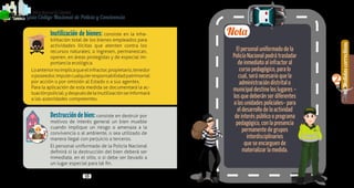Generalidades
1
38 39
Medidascorrectivas
2
PolicíaNacionaldeColombia
Guía Código Nacional de Policía y Convivencia
Inutilización de bienes: consiste en la inha-
bilitación total de los bienes empleados para
actividades ilícitas que atenten contra los
recursos naturales; o ingresen, permanezcan,
operen, en áreas protegidas y de especial im-
portancia ecológica.
Loanteriornoimplicaqueelinfractor,propietario,tenedor
oposeedor,imputecualquierresponsabilidadpatrimonial
por acción o por omisión al Estado o a sus agentes.
Para la aplicación de esta medida se documentará la ac-
tuaciónpolicial,ydespuésdelainutilizaciónseinformará
a las autoridades competentes.
Destruccióndebien: consiste en destruir por
motivos de interés general un bien mueble
cuando implique un riesgo o amenaza a la
convivencia o al ambiente, o sea utilizado de
manera ilegal con perjuicio a terceros.
El personal uniformado de la Policía Nacional
definirá si la destrucción del bien deberá ser
inmediata, en el sitio, o si debe ser llevado a
un lugar especial para tal fin.
El personal uniformado de la
Policía Nacional podrá trasladar
de inmediato al infractor al
curso pedagógico, para lo
cual, será necesario que la
administración distrital o
municipal destine los lugares –
los que deberán ser diferentes
a las unidades policiales– para
el desarrollo de la actividad
de interés público o programa
pedagógico, con la presencia
permanente de grupos
interdisciplinarios
que se encarguen de
materializar la medida.
Nota
 