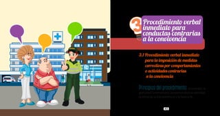 42 43
3.1 Procedimiento verbal inmediato
para la imposición de medidas
correctivas por comportamientos
o actividades contrarias
a la convivencia
Principios del procedimiento:la oralidad, la
gratuidad,lainmediatez,laoportunidad,laceleridad,
la eficacia, la transparencia y la buena fe.
3Procedimiento verbal
inmediato para
conductas contrarias
a la convivencia
 