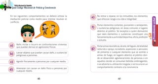 4746
PolicíaNacionaldeColombia
Guía Código Nacional de Policía y Convivencia
Procedimientoverbal
3
No retirar o reparar, en los inmuebles, los elementos
que ofrezcan riesgo a la vida e integridad.
Portar elementos cortantes, punzantes o semejantes,
o sustancias peligrosas, en áreas comunes o lugares
abiertos al público. Se exceptúa a quien demuestre
que tales elementos o sustancias constituyen una
herramientadesuactividaddeportiva,oficio,profesión
o estudio.
Portararmasneumáticas,deaire,defogueo,deletalidad
reducida o sprays, rociadores, aspersores o aerosoles
de pimienta o cualquier elemento que se asimile a
armas de fuego, en lugares abiertos al público don-
de se desarrollen aglomeraciones de personas o en
aquellos donde se consuman bebidas embriagantes,
o se advierta su utilización irregular, o se incurra en un
comportamiento contrario a la convivencia.
c)
a)
b)
d)
e)
f)
g)
En los siguientes comportamientos se deberá utilizar la
mediación policial como medio para intentar resolver el
conflicto:
Reñir, incitar o incurrir en confrontaciones violentas
que puedan derivar en agresiones físicas.
Lanzar objetos que puedan causar daño, o sustancias
peligrosas a personas.
Agredir físicamente a personas por cualquier medio.
Amenazar con causar un daño físico a personas por
cualquier medio.
 