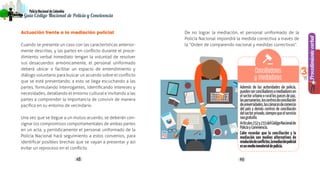 4948
PolicíaNacionaldeColombia
Guía Código Nacional de Policía y Convivencia
Procedimientoverbal
3
Actuación frente a la mediación policial
Cuando se presente un caso con las características anterior-
mente descritas, y las partes en conflicto durante el proce-
dimiento verbal inmediato tengan la voluntad de resolver
sus desacuerdos armónicamente, el personal uniformado
deberá ubicar o facilitar un espacio de entendimiento y
diálogo voluntario para buscar un acuerdo sobre el conflicto
que se esté presentando; a esto se llega escuchando a las
partes, formulando interrogantes, identificando intereses y
necesidades, detallando el entorno cultural e invitando a las
partes a comprender la importancia de convivir de manera
pacífica en su entorno de vecindario.
Una vez que se llegue a un mutuo acuerdo, se deberán con-
signar los compromisos comportamentales de ambas partes
en un acta, y periódicamente el personal uniformado de la
Policía Nacional hará seguimiento a estos convenios, para
identificar posibles brechas que se vayan a presentar y así
evitar un reproceso en el conflicto.
De no lograr la mediación, el personal uniformado de la
Policía Nacional impondrá la medida correctiva a través de
la “Orden de comparendo nacional y medidas correctivas”.
Además de las autoridades de policía,
puedenserconciliadoresomediadoresen
elsectorurbanoorurallosjuecesdepaz,
laspersonerías,loscentrosdeconciliación
deuniversidades,lascámarasdecomercio
del país y demás centros de conciliación
delsectorprivado,siemprequeelservicio
seagratuito.
Artículos232y233delCódigoNacionalde
PolicíayConvivencia.
Cabe recordar que la conciliación y la
mediación son medios alternativos de
resolucióndeconflictos,lamediaciónpolicial
esunmedioinmaterialdepolicía.
Conciliadores
y mediadores
 
