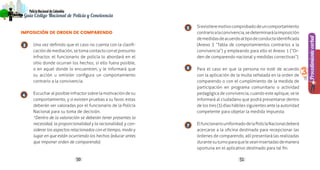 5150
PolicíaNacionaldeColombia
Guía Código Nacional de Policía y Convivencia
Procedimientoverbal
3
IMPOSICIÓN DE ORDEN DE COMPARENDO
Una vez definido que el caso no cuenta con la clasifi-
cacióndemediación,setomacontactoconelpresunto
infractor, el funcionario de policía lo abordará en el
sitio donde ocurran los hechos, si ello fuera posible,
o en aquel donde lo encuentren, y le informará que
su acción u omisión configura un comportamiento
contrario a la convivencia.
Escuchar al posible infractor sobre la motivación de su
comportamiento, y si existen pruebas a su favor, estas
deberán ser valoradas por el funcionario de la Policía
Nacional para su toma de decisión.
*Dentro de la valoración se deberán tener presentes la
necesidad, la proporcionalidad y la racionalidad, y con-
siderar los aspectos relacionados con el tiempo, modo y
lugar en que están ocurriendo los hechos (educar antes
que imponer orden de comparendo).
Siexistieremotivocomprobadodeuncomportamiento
contrarioalaconvivencia,sedeterminarálaimposición
demedidasdeacuerdoaltipodeconductaidentificada
(Anexo 3 “Tabla de comportamientos contrarios a la
convivencia”) y empleando para ello el Anexo 1 (“Or-
den de comparendo nacional y medidas correctivas”).
Para el caso en que la persona no esté de acuerdo
con la aplicación de la multa señalada en la orden de
comparendo o con el cumplimiento de la medida de
participación en programa comunitario o actividad
pedagógica de convivencia, cuando este aplique, se le
informará al ciudadano que podrá presentarse dentro
de los tres (3) días hábiles siguientes ante la autoridad
competente para objetar la medida impuesta.
ElfuncionariouniformadodelaPolicíaNacionaldeberá
acercarse a la oficina destinada para recepcionar las
órdenes de comparendo, allí presentará las realizadas
durantesuturnoparaqueleseaninsertadasdemanera
oportuna en el aplicativo destinado para tal fin.
3
4
5
6
7
 