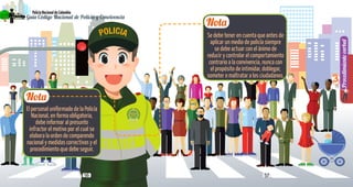 5756
PolicíaNacionaldeColombia
Guía Código Nacional de Policía y Convivencia
Procedimientoverbal
3
Nota
Nota
El personal uniformado de la Policía
Nacional, en forma obligatoria,
debe informar al presunto
infractor el motivo por el cual se
elabora la orden de comparendo
nacional y medidas correctivas y el
procedimiento que debe seguir.
Se debe tener en cuenta que antes de
aplicar un medio de policía siempre
se debe actuar con el ánimo de
reducir y controlar el comportamiento
contrario a la convivencia, nunca con
el propósito de intimidar, doblegar,
someter o maltratar a los ciudadanos.
 