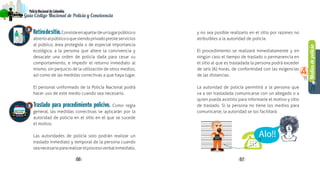 Mediosdepolicía
4
66 67
PolicíaNacionaldeColombia
Guía Código Nacional de Policía y Convivencia
Retirodesitio.Consisteenapartardeunlugarpúblicoo
abiertoalpúblicooquesiendoprivadopresteservicios
al público, área protegida o de especial importancia
ecológica, a la persona que altere la convivencia y
desacate una orden de policía dada para cesar su
comportamiento, e impedir el retorno inmediato al
mismo, sin perjuicio de la utilización de otros medios,
así como de las medidas correctivas a que haya lugar.
El personal uniformado de la Policía Nacional podrá
hacer uso de este medio cuando sea necesario.
Traslado para procedimiento policivo. Como regla
general, las medidas correctivas se aplicarán por la
autoridad de policía en el sitio en el que se sucede
el motivo.
Las autoridades de policía solo podrán realizar un
traslado inmediato y temporal de la persona cuando
seanecesariopararealizarelprocesoverbalinmediato,
y no sea posible realizarlo en el sitio por razones no
atribuibles a la autoridad de policía.
El procedimiento se realizará inmediatamente y en
ningún caso el tiempo de traslado o permanencia en
el sitio al que es trasladada la persona podrá exceder
de seis (6) horas, de conformidad con las exigencias
de las distancias.
La autoridad de policía permitirá a la persona que
va a ser trasladada comunicarse con un allegado o a
quien pueda asistirlo para informarle el motivo y sitio
de traslado. Si la persona no tiene los medios para
comunicarse, la autoridad se los facilitará.
2
3
 