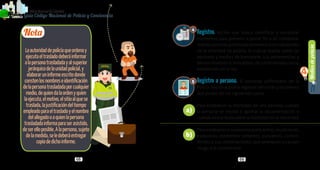 Mediosdepolicía
4
68 69
PolicíaNacionaldeColombia
Guía Código Nacional de Policía y Convivencia
Registro. Acción que busca identificar o encontrar
elementos para prevenir o poner fin a un comporta-
mientocontrarioanormadeconvivenciaoendesarrollo
de la actividad de policía, la cual se realiza sobre las
personas y medios de transporte, sus pertenencias y
bienes muebles e inmuebles, de conformidad con lo
establecido en la ley.
Registro a persona. El personal uniformado de la
Policía Nacional podrá registrar personas y los bienes
que posee, en los siguientes casos:
Para establecer la identidad de una persona cuando
la persona se resista a aportar la documentación o
cuando exista duda sobre la fiabilidad de la identidad.
Para establecer si la persona porta armas, municiones,
explosivos, elementos cortantes, punzantes, contun-
dentes o sus combinaciones, que amenacen o causen
riesgo a la convivencia.
Nota
Laautoridaddepolicíaqueordenay
ejecutaeltrasladodeberáinformar
alapersonatrasladadayalsuperior
jerárquicodelaunidadpolicial,y
elaboraruninformeescritodonde
constenlosnombreseidentificación
delapersonatrasladadaporcualquier
medio,dequiendalaordenyquien
laejecuta,elmotivo,elsitioalquese
traslada,lajustificacióndeltiempo
empleadoparaeltrasladoyelnombre
delallegadooaquienlapersona
trasladadainformaparaserasistido,
deserelloposible.Alapersona,sujeto
delamedida,seledeberáentregar
copiadedichoinforme.
4
5
a)
b)
 