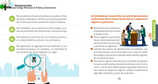 Mediosdepolicía
4
70 71
PolicíaNacionaldeColombia
Guía Código Nacional de Policía y Convivencia
Actividades por desarrollar por parte del personal
uniformado de la Policía Nacional con respecto al
registro a personas:
•	 Abordaraloalosciudadanos
empleandotérminosacordes
y siendo cortés.
•	 Para el registro a persona(s),
situar a la(s) persona(s) utili-
zando las técnicas policiales
y mantener la seguridad.
•	 Solicitar documento de identificación al ciudadano, con
el fin de realizar la consulta al CAD, o por cualquier medio
tecnológico,paraverificarposiblesantecedentesregistra-
dos en base de datos.
•	 Proceder al registro de la persona y los bienes que posee,
el cual se podrá realizar en patrullas de dos o más funcio-
narios, uno de ellos deberá prestar seguridad mientras el
otro realiza el respectivo registro, siempre respetando la
dignidad, intimidad y pudor de la persona.
Para establecer si la persona tiene en su poder un bien
hurtado o extraviado, o verificar que sea el propietario
de un bien que posee, existiendo dudas al respecto.
Para establecer que la persona no lleve drogas o sus-
tanciasprohibidas,decarácterilícito,contrariasalaley.
Para prevenir la comisión de una conducta punible o
un comportamiento contrario a la convivencia.
Para garantizar la seguridad de los asistentes a una
actividad compleja o no compleja, o la identidad de
una persona que desea ingresar a un lugar.
c)
d)
e)
f)
 