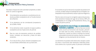 Mediosdepolicía
4
90 91
PolicíaNacionaldeColombia
Guía Código Nacional de Policía y Convivencia
Para dejar a disposición ante autoridad competente, se debe
tener en cuenta lo siguiente:
Si los elementos son producto o constitutivos de con-
ductas punibles (competencia de la Fiscalía General
de la Nación).
Si los elementos son de contrabando (competencia
de la DIAN o Polfa).
Si los elementos están ocupando el espacio público
(competencia de las inspecciones de policía).
Para los casos de elementos producto de posibles
hurtos, constatar con denuncias y bases de datos
existentes.
Si se trata de flora y fauna silvestre (competencia de
las autoridades ambientales de la jurisdicción).
En el evento en que la mercancía incautada sea producto de
un ilícito, se debe realizar la totalidad de las actividades con-
templadasenelprocedimiento,realizarcapturaenflagrancia.
Para los casos en los que no se registre captura de personas,
tener presente el manejo del lugar de los hechos, EMP y EF,
contemplados en el Código de Procedimiento Penal y ma-
nuales de policía judicial.
Incautación de armas de fuego, no convencionales,
municiones y explosivos. La Policía Nacional tendrá
como una de sus funciones la de incautar y decomi-
sar toda clase de armas, accesorios, municiones y
explosivos, cuando con estas se infrinjan las normas,
y procederá a la toma de muestras, fijación a través de
imágenes y la documentación de los mismos.
Los elementos incautados serán destruidos, excepto cuando
las armas o municiones sean elementos materiales proba-
torios dentro de un proceso penal. El personal uniformado
11
 