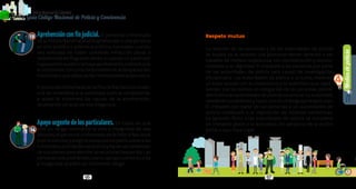 Mediosdepolicía
4
96 97
PolicíaNacionaldeColombia
Guía Código Nacional de Policía y Convivencia
Aprehensiónconfinjudicial.El personal uniformado
de la Policía Nacional podrá aprehender a una persona
en sitio público o abierto al público, o privado, cuando
sea señalada de haber cometido infracción penal o
sorprendidaenflagrantedelito,ocuandounparticular
hayapedidoauxilioolahayaaprehendido,siempreque
el solicitante concurra conjuntamente al despacho del
funcionarioquedebarecibirformalmenteladenuncia.
ElpersonaluniformadodelaPolicíaNacionallacondu-
cirá de inmediato a la autoridad judicial competente,
a quien le informará las causas de la aprehensión,
levantando un acta de esa diligencia.
Apoyo urgente de los particulares. En casos en que
esté en riesgo inminente la vida e integridad de una
persona, el personal uniformado de la Policía Nacional
podríasolicitaryexigirelapoyodelosparticularesalas
funcionesyactividadesdepolicíayhacerusoinmediato
desusbienesparaatenderlanecesidadrequerida.Las
personassolopodránexcusarsuapoyocuandosuvida
e integridad queden en inminente riesgo.
13
14
Respeto mutuo
La relación de las personas y de las autoridades de policía
se basará en el respeto. Las personas tienen derecho a ser
tratadas de manera respetuosa, con consideración y recono-
cimiento a su dignidad. El irrespeto a las personas por parte
de las autoridades de policía será causal de investigación
disciplinaria. Las autoridades de policía a su turno, merecen
un trato acorde con su investidura y la autoridad que repre-
sentan, por tal motivo, es obligación de las personas prestar
atenciónalasautoridadesdepolicía,reconocersuautoridad,
obedecersusórdenesyhacerusodeunlenguajerespetuoso.
El irrespeto por parte de las personas a las autoridades de
policía conllevará a la imposición de medidas correctivas.
La agresión física a las autoridades de policía se considera
un irrespeto grave a la autoridad, sin perjuicio de la acción
penal a que haya lugar.
 