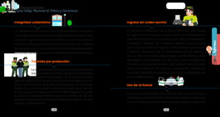 100 101
PolicíaNacionaldeColombia
Guía Código Nacional de Policía y Convivencia
Informes
PolicíaNacionaldeColombia
Guía Código Nacional de Policía
5
Integridad urbanística
Las medidas correctivas por los comportamientos contrarios
alaintegridadurbanística,oalaorganizacióndeeventosque
involucren aglomeraciones de público, no se impondrán en
orden de comparendo. El personal uniformado de la Policía
Nacionalpondráenconocimientodelaautoridadcompetente
loscomportamientosmencionadosmedianteinformeescrito.
		 Traslado por protección
		 La autoridad de policía que ordena y ejecuta el
		 trasladodeberáinformaralapersonatrasladada
		 y al superior jerárquico de la unidad policial,
además, elaborar un informe escrito donde consten los nom-
bres e identificación de la persona trasladada por cualquier
medio, de quien da la orden y de quien la ejecuta, el motivo,
el sitio al que se traslada y el nombre del allegado o a quien
la persona trasladada informa para ser asistido, de ser ello
posible.Alapersonasujetadelamedidaseledeberáentregar
copia de dicho informe.
Ingreso sin orden escrita
El personal uniformado de la Policía Nacional que realice
un ingreso a inmueble sin orden escrita, de inmediato ren-
dirá informe escrito a su superior, con copia al propietario,
poseedor o tenedor del inmueble, donde conste la razón
por la cual se realizó el ingreso. Si el propietario, poseedor
o tenedor considera que no había razón para el ingreso o
que se hizo de manera inapropiada, podrá informar a las
autoridades competentes. En todo caso, previo al ingreso al
inmueble, las personas podrán exigir la plena identificación
de la autoridad, a fin de evitar la suplantación, verificación
a realizar mediante mecanismos provistos o aceptados por
la autoridad policial.
Uso de la fuerza
El personal uniformado de la Policía Nacional que dirija o
coordine el uso de la fuerza, informará al superior jerárquico
y a quien hubiese dado la orden de usarla, una vez superados
POLICÍA POLICÍA
 