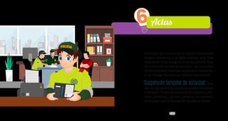 111
Para todas las actuaciones en donde corresponda
incautar elementos y se deba elaborar acta, esta
informaciónseráconsignadaeneldocumento“Acta
de incautación de elementos varios”, la cual cuenta
conlosparámetrosquedanrespuestaalorequerido
en el “Código Nacional de Policía y Convivencia”.
Suspensión temporal de actividad: para
darconsignaciónaestasaccionessedeberáemplear
el formato “Orden de comparendo nacional y me-
didas correctivas”, el cual cuenta con los espacios
destinados para la descripción de esta actividad.
6Actas
 