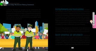 118 119
Complementarios
PolicíaNacionaldeColombia
7
Guía Código Nacional de Policía y Convivencia
Acompañamiento a las movilizaciones. Losalcal-
desdistritalesomunicipales,conelapoyodefuncionariosde
los entes de control encargados de velar por la protección de
losDerechosHumanos,acompañaránelejerciciodelderecho
a la movilización pacífica. Cuando se presenten amenazas
graves e inminentes a otros derechos, los alcaldes podrán
intervenir,pormediodegestoresdeconvivenciadenaturaleza
civil, para garantizar el goce efectivo de los derechos de la
ciudadanía durante el desarrollo de la movilización.
Cuando se haya agotado la intervención de los gestores de
convivencia y persistan graves amenazas para los derechos
a la vida y la integridad, la Policía Nacional podrá intervenir.
Acción preventiva por perturbación. Cuando se
ejecuten acciones con las cuales se pretenda o inicie la per-
turbación de bienes inmuebles, sean estos de uso público o
privado, ocupándolos por vías de hecho, la Policía Nacional
lo impedirá o expulsará a los responsables de ella dentro
de las cuarenta y ocho (48) horas siguientes a la ocupación.
La Policía Nacional, de acuerdo con las necesidades del
servicio o su misionalidad, intervendrá solo cuando se con-
sidere que su actuación es necesaria, atendiendo al principio
de proporcionalidad y a la garantía de los derechos de los
manifestantes y de los demás habitantes que puedan verse
afectados por su actuación.
 