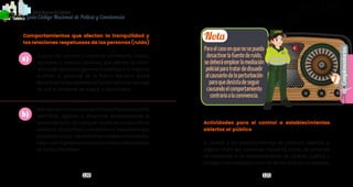 120 121
Complementarios
PolicíaNacionaldeColombia
7
Guía Código Nacional de Policía y Convivencia
Actividades para el control a establecimientos
abiertos al público
El control a los establecimientos de comercio abiertos al
público –bien sea comercial, industrial, social, de servicios,
de recreación o de entretenimiento; de carácter público o
privado, o en entidades con o sin ánimo de lucro, o similares,
Comportamientos que afectan la tranquilidad y
las relaciones respetuosas de las personas (ruido)
Cuando los sonidos o ruidos en actividades, fiestas,
reuniones o eventos similares, que afecten la convi-
venciadelvecindariogenerenmolestiaporsuimpacto
auditivo, el personal de la Policía Nacional podrá
desactivar temporalmente la fuente del ruido, en caso
de que el residente se niegue a desactivarlo.
Además,losfuncionariosdelaPolicíaNacionalpodrán
identificar, registrar y desactivar temporalmente la
fuentedelruido,decualquiermediodeproducciónde
sonidos o dispositivos o accesorios o maquinaria que
produzcanruidos,desdebienesmueblesoinmuebles,
salvoseanoriginadosenconstruccionesoreparaciones
en horas permitidas.
a)
b)
Nota
Paraelcasoenquenosepueda
desactivarlafuentederuido,
sedeberáemplearlamediación
policialparatratardedisuadir
alcausantedelaperturbación
paraquedesistadeseguir
causandoelcomportamiento
contrarioalaconvivencia.
 