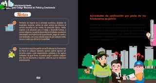 126 127
Complementarios
7
Guía Código Nacional de Policía y Convivencia
PolicíaNacionaldeColombia
Guía Código Nacional de Policía y Convivencia
Actividades de verificación por parte de los
funcionarios de policía
Durante las actividades de control, el funcionario de policía
deberá tener en cuenta los comportamientos contrarios a la
convivenciamásadelanterelacionados,enloscualespueden
incurrir los responsables del lugar, con el fin de dar inicio a
la aplicación de la medida correctiva, empleando el formato
Orden de Comparendo, así:
Perímetro de impacto de la actividad económica: alrededor de
hospitales, hospicios, centros de salud, centros que ofrezcan el
servicio educativo en los niveles de preescolar, básica, media,
superior o de educación para el trabajo y desarrollo humano, o
centrosreligiosos,nopodrándesarrollarseactividadeseconómicas
relacionadas con el ejercicio de la prostitución, juegos de suerte y
azarlocalizados,concursos,odondeseejecute,porcualquiermedio,
música o ruidos que afecten la tranquilidad.
Losanterioresrequisitospodránserverificadosporlosfuncionarios
de Policía en cualquier momento, quienes podrán ingresar por
iniciativa propia o ante requerimiento ciudadano a los lugares
señalados. De igual forma, no podrán exigir o solicitar cualquier
otro tipo de documento o requisito, salvo los que se relacionan
anteriormente.
Notas
1
2
 
