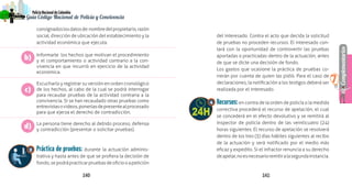 140 141
Complementarios
PolicíaNacionaldeColombia
7
Guía Código Nacional de Policía y Convivencia
consignadoslosdatosde:nombredelpropietario,razón
social, dirección de ubicación del establecimiento y la
actividad económica que ejecuta.
Informarle los hechos que motivan el procedimiento
y el comportamiento o actividad contrario a la con-
vivencia en que incurrió en ejercicio de la actividad
económica.
Escucharlo y registrar su versión en orden cronológico
de los hechos, al cabo de la cual se podrá interrogar
para recaudar pruebas de la actividad contraria a la
convivencia. Si se han recaudado otras pruebas como
entrevistasovideos,ponerlasdepresentealprocesado
para que ejerza el derecho de contradicción.
La persona tiene derecho al debido proceso, defensa
y contradicción (presentar o solicitar pruebas).
Práctica de pruebas: durante la actuación adminis-
trativa y hasta antes de que se profiera la decisión de
fondo,sepodrápracticarpruebasdeoficiooapetición
del interesado. Contra el acto que decida la solicitud
de pruebas no proceden recursos. El interesado con-
tará con la oportunidad de controvertir las pruebas
aportadas o practicadas dentro de la actuación, antes
de que se dicte una decisión de fondo.
Los gastos que ocasione la práctica de pruebas co-
rrerán por cuenta de quien las pidió. Para el caso de
declaraciones, la notificación a los testigos deberá ser
realizada por el interesado.
Recursos:en contra de la orden de policía o la medida
correctiva procederá el recurso de apelación, el cual
se concederá en el efecto devolutivo y se remitirá al
inspector de policía dentro de las veinticuatro (24)
horas siguientes. El recurso de apelación se resolverá
dentro de los tres (3) días hábiles siguientes al recibo
de la actuación y será notificado por el medio más
eficaz y expedito. Si el infractor renuncia a su derecho
deapelar,noesnecesarioremitiralasegundainstancia.
b)
c)
d)
3
4
 