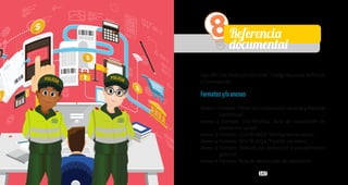 146 147
PolicíaNacionaldeColombia
Guía Código Nacional de Policía y Convivencia
8Referencia
documental
Ley 1801 de 29 de julio de 2016, “Código Nacional de Policía
y Convivencia”.
Formatosy/oanexos
Anexo1Formato:“Ordendecomparendonacionalymedidas
correctivas”.
Anexo 2 Formato: 1CS-FR-0014 “Acta de incautación de
elementos varios”.
Anexo 3 Formato: 1CS-FR-0022 “Desfijación de sellos”.
Anexo 4 Formato: 1CS-FR-0024 “Fijación de sellos”.
Anexo 5 Formato “Traslado por protección o procedimiento
policivo”.
Anexo 6 Formato “Acta de destrucción de elementos”.
 