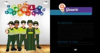 149149
Actividaddepolicía.Eselejerciciodematerializaciónde
los medios y medidas correctivas, de acuerdo con las atribu-
cionesconstitucionales,legalesyreglamentariasconferidasa
los uniformados de la Policía Nacional, para concretar y hacer
cumplir las decisiones dictadas en ejercicio del poder y la
funcióndepolicía,alascualesestásubordinada.Laactividad
de policía es una labor estrictamente material y no jurídica,
y su finalidad es la de preservar la convivencia y restablecer
todos los comportamientos que la alteren.
Aglomeración de público: es toda reunión de un
número plural de personas producto de una convocatoria
individual o colectiva.
9Glosario
L ib
e rtad y Or d
en
 