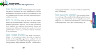 153
Guía Código Nacional de Policía y Convivencia
152152 153
Glosario
PolicíaNacionaldeColombia
Guía Código Nacional de Policía
9
Orden de comparendo. Entiéndase por esta, la acción
del personal uniformado de la Policía Nacional que consiste
en entregar un documento oficial que contiene orden escrita
o virtual para presentarse ante autoridad de policía o cumplir
medida correctiva.
Poder de policía. El poder de policía es la facultad de
expedir las normas en materia de policía, que son de carácter
general, impersonal y abstracto, ejercido por el Congreso
de la República para regular el ejercicio de la libertad, los
derechos y los deberes constitucionales para la convivencia
y establecer los medios y las medidas correctivas en caso de
su incumplimiento.
Poder residual de policía. Los demás concejos dis-
tritales y los concejos municipales, dentro de su respectivo
ámbito territorial, podrán reglamentar residualmente los
comportamientos que no hayan sido regulados por la ley o
los reglamentos departamentales de policía, ciñéndose a los
medios, procedimientos y medidas correctivas establecidas
en la presente ley.
Poder subsidiario de policía. Las asambleas depar-
tamentales y el Concejo Distrital de Bogotá, dentro de su
respectivo ámbito territorial, ejercen un poder subsidiario
de policía para dictar normas en materias que no sean de
reserva legal, en el marco de la Constitución y la ley.
 