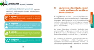 Generalidades
1
12 13
PolicíaNacionaldeColombia
Guía Código Nacional de Policía y Convivencia
Las categorías de la convivencia son:seguridad,
tranquilidad, ambiente y salud pública. El alcance de la con-
vivencia es el siguiente:
1.Seguridad: garantizar la protección de los derechos
y libertades constitucionales y legales de las personas
en el territorio nacional.
2. Tranquilidad: lograr que las personas ejerzan sus
derechos y libertades, sin abusar de los mismos, y con
plena observancia de los derechos ajenos.
3. Ambiente: favorecer la protección de los recursos
naturales, el patrimonio ecológico, el goce y la relación
sostenible con el ambiente.
4. Salud pública: referente a todo lo que se ingiere o
se aplica en el cuerpo humano.
1.1	 ¿Qué personas están obligadas a acatar
el código y quiénes pueden ser objeto de
medidas correctivas?
El Código Nacional de Policía y Convivencia prohíbe com-
portamientos que afectan la convivencia, por lo que ninguna
persona que se encuentre en el territorio colombiano debe
realizarlos, se exceptúan los territorios indígenas, en donde
las etnias que los habitan se rigen en materia de convivencia
por sus propias normas.
Los cuerpos diplomáticos o consulares acreditados y los
extranjeros deben cumplir estos mínimos de convivencia, si
quebrantansudeber,seránobjetodelasmedidascorrectivas
señaladas en el Código Nacional de Policía y Convivencia.
Los extranjeros no acreditados como diplomáticos se so-
meterán al ámbito judicial y policial, en todo caso, cuando
diplomáticos incurran en comportamientos contrarios a la
convivencia se deberá informar al Ministerio de Relaciones
 