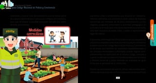 Generalidades
1
14 15
PolicíaNacionaldeColombia
Guía Código Nacional de Policía y Convivencia
1514
Exteriores, y para el caso de extranjeros que no hacen parte
de cuerpos diplomáticos o consulares a Migración Colombia,
para que se evalúe la posible expulsión del país por parte
de esas autoridades.
Los niños, niñas o adolescentes que incurran en comporta-
mientos contrarios a la convivencia serán objeto de medidas
correctivas, así: menores de 16 años, amonestación; y a los
mayores, programa comunitario o actividad pedagógica de
convivencia;entodocaso,sielcomportamientoacarreamulta,
esta será impuesta al padre, tutor, curador o representante
legal del menor.
ElpersonaluniformadodelaPolicíaNacionalsoloimpondráo
utilizarálasmedidascorrectivas,losmediosyelprocedimiento
establecidos en el Código Nacional de Policía y Convivencia;
es de anotar que también las asambleas departamentales o
los concejos municipales o distritales podrán regular com-
portamientos no tipificados en el mismo código, siempre y
cuandonoafectenlosderechosfundamentalesalaintimidad
y libertad personal, y estos deberán ser acatados de igual
forma por el personal de la institución.
Podrán las autoridades de policía utilizar mecanismos alter-
nativosderesolucióndeconflictosparasolucionarconflictos
 