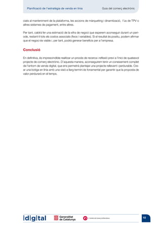 Planificació de l’estratègia de venda en línia 	                   Guia del comerç electrònic



ciats al manteniment de la plataforma, les accions de màrqueting i dinamització, l’ús de TPV o
altres sistemes de pagament, entre altres.

Per tant, caldrà fer una estimació de la xifra de negoci que esperem aconseguir durant un perí-
ode, restant-li tots els costos associats (fixos i variables). Si el resultat és positiu, podem afirmar
que el negoci és viable i, per tant, podrà generar beneficis per a l’empresa.


Conclusió

En definitiva, és imprescindible realitzar un procés de recerca i reflexió previ a l’inici de qualsevol
projecte de comerç electrònic. D’aquesta manera, aconseguirem tenir un coneixement complet
de l’entorn de venda digital, que ens permetrà plantejar una projecte rellevant i perdurable. Cre-
ar una botiga en línia amb una visió a llarg termini és fonamental per garantir que la proposta de
valor perdurarà en el temps.




                                                                                                          10
 