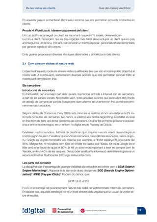 De les visites als clients 	                                       Guia del comerç electrònic



En aquesta guia es comentaran tècniques i accions que ens permetran convertir contactes en
clients.

Procés 4: Fidelització i desenvolupament del client
Un cop ja s’ha aconseguit un client, és important no perdre’l i, a més, desenvolupar-
lo com a client. Recordem que és tres vegades més barat desenvolupar un client que no pas
aconseguir-ne un de nou. Per tant, cal concedir un tracte especial i personalitzat als clients fidels
per generar repetició de compra.

En la guia es proposaran diverses tècniques destinades a la fidelització dels clients.


3.1  Com atreure visites al nostre web

L’objectiu d’aquest procés és atreure visites qualificades (les que són el nostre públic objectiu) al
nostre web. A continuació, esmentarem diverses accions que ens permetran conduir tràfic al
nostre punt de venda en línia.

Els cercadors
Introducció als cercadors
En l’actualitat, per a la major part dels usuaris, la principal entrada a Internet són els cercadors,
a part de les xarxes socials. No obstant això, totes aquelles accions que estan dins del procés
de decisió de compra per part de l’usuari i es duen a terme en un entorn en línia comencen emi-
nentment als cercadors.

Segons dades de Comscore, l’any 2010 cada minut es va realitzar al món una mitjana de 29 mi-
lions de consultes als cercadors. Així doncs, si volem que el nostre negoci tingui visibilitat al canal
en línia hem de tenir una bona presència als cercadors. Ocupar les primeres posicions equival-
dria a tenir el nostre negoci en un entorn no digital en ple Passeig de Gràcia.

Existeixen molts cercadors. A l’hora de decidir en quin o quins mercats volem desenvolupar el
nostre negoci haurem d’analitzar quins són els cercadors més utilitzats als nostres països objec-
tiu. Google és el gran dominador a la majoria; per exemple, a l’Estat espanyol té una quota del
95%. Malgrat tot, hi ha països com Xina on el líder és Baidu; o a Rússia, tot i que Google és el
líder amb una quota de quasi el 60%, hi ha un actor molt important a tenir en compte com és
Yandex, amb un 40% de les cerques. Per a poder analitzar la informació dels diferents països un
recurs molt útil és StatCounter (http://gs.statcounter.com).

Les parts del cercador
La disciplina que s’encarrega de guanyar visibilitat als cercadors es coneix com a SEM (Search
Engine Marketing)*. Aquesta és la suma de dues disciplines: SEO (Search Engine Optimi-
zation)* i PPC (Pay per Click)*. Podem dir, doncs, que:

                                          SEM: SEO +PPC

El SEO s’encarrega del posicionament natural dels webs per a determinats criteris als cercadors.
En aquest cas, aquesta estratègia no té un cost directe cada vegada que un usuari fa un clic so-
bre el resultat.




                                                                                                          12
 