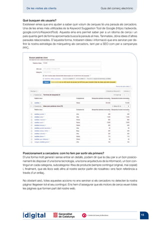 De les visites als clients 	                                    Guia del comerç electrònic



Què busquen els usuaris?
Existeixen eines que ens ajuden a saber quin volum de cerques té una paraula als cercadors.
Una de les eines més utilitzades és la Keyword Suggestion Tool de Google (https://adwords.
google.com/o/KeywordTool). Aquesta eina ens permet saber per a un idioma de cerca i un
país quanta gent de forma aproximada busca la paraula al mes. Tanmateix, dóna idees d’altres
paraules relacionades. D’aquesta forma, trobarem idees i informació que ens serviran per de-
finir la nostra estratègia de màrqueting als cercadors, tant per a SEO com per a campanyes
PPC.




Posicionament a cercadors: com ho fem per sortir els primers?
D’una forma molt general i sense entrar en detalls, podem dir que la clau per a un bon posicio-
nament és disposar d’una bona tecnologia, una bona arquitectura de la informació, un bon con-
tingut en cada categoria, subcategoria i fitxa de producte (sempre contingut original, mai copiat)
i, finalment, que els llocs web afins al nostre sector parlin de nosaltres i ens facin referència a
través d’un enllaç.

No obstant això, totes aquestes accions no ens serviran si els cercadors no detecten la nostra
pàgina i llegeixen tot el seu contingut. Ens hem d’assegurar que els motors de cerca veuen totes
les pàgines que formen part del nostre web.




                                                                                                      15
 
