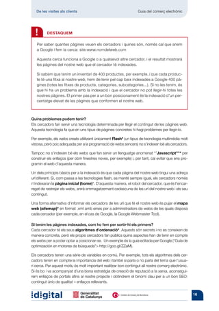 De les visites als clients 	                                     Guia del comerç electrònic




  !       DESTAQUEM

   Per saber quantes pàgines veuen els cercadors i quines són, només cal que anem
   a Google i fem la cerca: site:www.nomdelweb.com

   Aquesta cerca funciona a Google o a qualsevol altre cercador, i el resultat mostrarà
   les pàgines del nostre web que el cercador té indexades.

   Si sabem que tenim un inventari de 400 productes, per exemple, i que cada produc-
   te té una fitxa al nostre web, hem de tenir pel cap baix indexades a Google 400 pà-
   gines (totes les fitxes de producte, categories, subcategories...). Si no les tenim, és
   que hi ha un problema amb la indexació i que el cercador no pot llegir-hi totes les
   nostres pàgines. El primer pas per a un bon posicionament és la indexació d’un per-
   centatge elevat de les pàgines que conformen el nostre web.



Quins problemes podem tenir?
Els cercadors fan servir una tecnologia determinada per llegir el contingut de les pàgines web.
Aquesta tecnologia fa que en uns tipus de pàgines concretes hi hagi problemes per llegir-lo.

Per exemple, els webs creats utilitzant únicament Flash* (un tipus de tecnologia multimèdia molt
vistosa, però poc adequada per a la programació de webs sencers) no s’indexen bé als cercadors.

Tampoc no s’indexen bé els webs que fan servir un llenguatge anomenat “”Javascript””* per
construir els enllaços (per obrir finestres noves, per exemple) i, per tant, cal evitar que ens pro-
gramin el web d’aquesta manera.

Un dels principis bàsics per a la indexació és que cada pàgina del nostre web tingui una adreça
url diferent. Si, com passa a les tecnologies flash, es manté sempre igual, els cercadors només
n’indexaran la pàgina inicial (home)*. D’aquesta manera, el robot del cercador, que és l’encar-
regat de rastrejar els webs, anirà emmagatzemant cadascuna de les url del nostre web i els seu
contingut.

Una forma alternativa d’informar els cercadors de les url que té el nostre web és pujar el mapa
web (sitemap)* en format .xml amb eines per a administradors de webs de les quals disposa
cada cercador (per exemple, en el cas de Google, la Google Webmaster Tool).

Si tenim les pàgines indexades, com ho fem per sortir-hi els primers?
Cada cercador té els seus algoritmes d’ordenació*. Aquests són secrets i no es coneixen de
manera concreta, però els propis cercadors fan públics quins aspectes han de tenir en compte
els webs per a poder optar a posicionar-se. Un exemple és la guia editada per Google (“Guía de
optimización en motores de búsqueda” http://goo.gl/ZZaM).

Els cercadors tenen una sèrie de variables en comú. Per exemple, tots els algoritmes dels cer-
cadors tenen en compte la importància del web i també si parla o no parla del tema que l’usua-
ri cerca. Per aquest motiu és molt important realitzar bon contingut all nostre comerç electrònic.
Si és bo i va acompanyat d’una bona estratègia de creació de reputació a la xarxa, aconsegui-
rem enllaços de portals afins al nostre projecte i obtindrem el binomi clau per a un bon SEO:
contingut únic de qualitat – enllaços rellevants.


                                                                                                       16
 