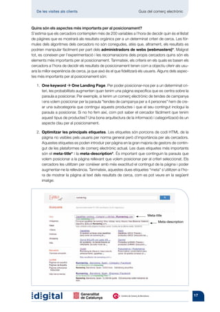 De les visites als clients 	                                      Guia del comerç electrònic



Quins són els aspectes més importants per al posicionament?
S’estima que els cercadors contemplen més de 200 variables a l’hora de decidir quin és el llistat
de pàgines que es mostrarà als resultats orgànics per a un determinat criteri de cerca. Les fór-
mules dels algoritmes dels cercadors no són conegudes, atès que, altrament, els resultats es
podrien manipular fàcilment per part dels administradors de webs (webmasters)*. Malgrat
tot, es coneixen per l’experimentació i les recomanacions dels propis cercadors quins són els
elements més importants per al posicionament. Tanmateix, els criteris en els quals es basen els
cercadors a l’hora de decidir els resultats de posicionament tenen com a objectiu oferir als usu-
aris la millor experiència de cerca, ja que això és el que fidelitzarà els usuaris. Alguns dels aspec-
tes més importants per al posicionament són:

   1.  ne keyword à One Landing Page. Per poder posicionar-nos per a un determinat cri-
      O
      teri, les probabilitats augmenten quan tenim una pàgina específica que es centra sobre la
      paraula a posicionar. Per exemple, si tenim un comerç electrònic de tendes de campanya
      i ens volem posicionar per la paraula “tendes de campanya per a 4 persones” hem de cre-
      ar una subcategoria que contingui aquests productes i que el seu contingut inclogui la
      paraula a posicionar. Si no ho fem així, com pot saber el cercador fàcilment que tenim
      aquest tipus de productes? Una bona arquitectura de la informació i categorització és un
      aspecte clau per al posicionament.

   2.  ptimitzar les principals etiquetes. Les etiquetes són porcions de codi HTML de la
      O
      pàgina no visibles pels usuaris per norma general però d’importància per als cercadors.
      Aquestes etiquetes es poden introduir per pàgina en la gran majoria de gestors de contin-
      gut de les plataformes de comerç electrònic actual. Les dues etiquetes més importants
      són el meta-title* i la meta-description*. És important que continguin la paraula que
      volem posicionar a la pàgina rellevant que volem posicionar per al criteri seleccionat. Els
      cercadors les utilitzen per conèixer amb més exactitud el contingut de la pàgina i poder
      augmentar-ne la rellevància. Tanmateix, aquestes dues etiquetes “meta” s’utilitzen a l’ho-
      ra de mostrar la pàgina al text dels resultats de cerca, com es pot veure en la següent
      imatge:




                                                                           Meta-title
                                                                                  Meta-description




                                                                                                         17
 