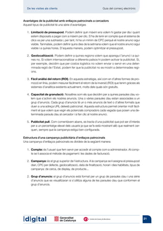 De les visites als clients 	                                        Guia del comerç electrònic



Avantatges de la publicitat amb enllaços patrocinats a cercadors
Aquest tipus de publicitat té una sèrie d’avantatges

   1.   imitació de pressupost. Podem definir quin màxim ens volem hi gastar per dia i quant
       L
       estem disposats a pagar com a màxim per clic. S’ha de tenir en compte que el sistema de
       clics va per una subhasta i, per tant, hi ha un mínim de CPC perquè el nostre anunci sigui
       visible. Tanmateix, podem definir quins dies de la setmana volem que el nostre anunci sigui
       visible i a quines hores. D’aquesta manera, podem optimitzar el pressupost.

   2.  Geolocalització. Podem definir a quines regions volem que aparegui l’anunci i a qui-
        nes no. Si volem internacionalitzar a diferents països hi podem activar la publicitat. Si,
        per exemple, decidim que per costos logístics no volem enviar o servir en una deter-
        minada regió de l’Estat, podem fer que la publicitat no es mostri a determinades regi-
        ons.

   3.   àcil anàlisi del retorn (ROI). En aquesta estratègia, així com en d’altres formes de pro-
       F
       moció en línia, podem mesurar fàcilment el retorn de la inversió (ROI) que tenim gràcies als
       sistemes d’analítica existents actualment, molts dels quals són gratuïts.

   4.   apacitat de granulació. Nosaltres som els que decidim per a quines paraules clau vo-
       C
       lem que s’activin els nostres anuncis. Una o vàries paraules clau estan associades a un
       grup d’anuncis. Cada grup d’anuncis té un o més anuncis de text o d’altres formats que
       duen a una adreça URL delweb patrocinat. Aquesta estructura permet orientar molt fàcil-
       ment el que volem que vegin els potencials compradors cada vegada que posen una de-
       terminada paraula clau al cercador i si fan clic al nostre anunci.

   5.  Publicitat pull. Com comentàvem abans, es tracta d’una publicitat que pot ser d’interès
        per a un percentatge elevat dels usuaris ja que se’ls està mostrant allò que realment cer-
       quen, sempre que la campanya estigui ben configurada.

Estructura d’una campanya publicitària d’enllaços patrocinats
Una campanya d’enllaços patrocinats es divideix de la següent manera:

   1.  Compte: és l’usuari que fem servir per accedir al compte com a administrador. Al comp-
        te se li associa el mètode de pagament i les dades de facturació.

   2.  Campanya: és el grup superior de l’estructura. A la campanya se li assigna el pressupost
        diari, CPC per defecte, geolocalització, data de finalització, horari i dies habilitats, tipus de
        campanya: de cerca, de display, de producte...

   2.  Grup d’anuncis: el grup d’anuncis està format per un grup de paraules clau i una sèrie
        d’anuncis que es visualitzaran si s’utilitza alguna de les paraules clau que conformen el
        grup d’anuncis.




                                                                                                            21
 