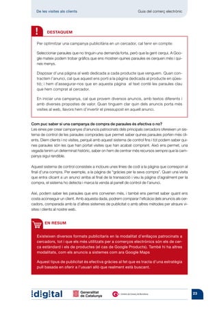 De les visites als clients 	                                   Guia del comerç electrònic




  !      DESTAQUEM

   Per optimitzar una campanya publicitària en un cercador, cal tenir en compte:

   Seleccionar paraules que no tinguin una demanda forta, però que la gent cerqui. A Goo-
   gle mateix podem trobar gràfics que ens mostren quines paraules es cerquen més i qui-
   nes menys.

   Disposar d’una pàgina al web dedicada a cada producte que venguem. Quan con-
   tractem l’anunci, cal que aquest ens porti a la pàgina dedicada al producte en qües-
   tió; i hem d’assegurar-nos que en aquesta pàgina el text conté les paraules clau
   que hem comprat al cercador.

   En iniciar una campanya, cal que provem diversos anuncis, amb textos diferents i
   amb diverses propostes de valor. Quan tinguem clar quin dels anuncis porta més
   visites al web, llavors hem d’invertir el pressupost en aquell anunci.


Com puc saber si una campanya de compra de paraules és efectiva o no?
Les eines per crear campanyes d’anuncis patrocinats dels principals cercadors ofereixen un sis-
tema de control de les paraules comprades que permet saber quines paraules porten més cli-
ents. Diem clients i no visites, perquè amb aquest sistema de control fins i tot podem saber qui-
nes paraules són les que han portat visites que han acabat comprant. Això ens permet, una
vegada tenim un determinat històric, saber on hem de centrar més recursos sempre que la cam-
panya sigui rendible.

Aquest sistema de control consisteix a incloure unes línies de codi a la pàgina que correspon al
final d’una compra. Per exemple, a la pàgina de “gràcies per la seva compra”. Quan una visita
que entra clicant a un anunci arriba al final de la transacció i veu la pàgina d’agraïment per la
compra, el sistema ho detecta i marca la venda al panell de control de l’anunci.

Així, podem saber les paraules que ens convenen més, i també ens permet saber quant ens
costa aconseguir un client. Amb aquesta dada, podrem comparar l’eficàcia dels anuncis als cer-
cadors, comparada amb la d’altres sistemes de publicitat o amb altres mètodes per atraure vi-
sites i clients al nostre web.


        EN RESUM


   Existeixen diversos formats publicitaris en la modalitat d’enllaços patrocinats a
   cercadors, tot i que els més utilitzats per a comerços electrònics són els de cer-
   ca estàndard i els de productes (el cas de Google Products). També hi ha altres
   modalitats, com els anuncis a sistemes com ara Google Maps

   Aquest tipus de publicitat és efectiva gràcies al fet que es tracta d’una estratègia
   pull basada en oferir a l’usuari allò que realment està buscant.




                                                                                                    23
 