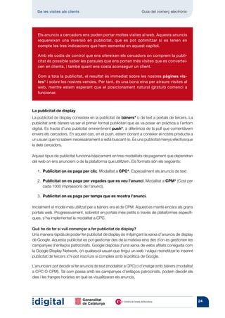 De les visites als clients 	                                   Guia del comerç electrònic




   Els anuncis a cercadors ens poden portar moltes visites al web. Aquests anuncis
   requereixen una inversió en publicitat, que es pot optimitzar si es tenen en
   compte les tres indicacions que hem esmentat en aquest capítol.

   Amb els codis de control que ens ofereixen els cercadors on comprem la publi-
   citat és possible saber les paraules que ens porten més visites que es convertei-
   xen en clients, i també quant ens costa aconseguir un client.

   Com a tota la publicitat, el resultat és immediat sobre les nostres pàgines vis-
   tes* i sobre les nostres vendes. Per tant, és una bona eina per atraure visites al
   web, mentre estem esperant que el posicionament natural (gratuït) comenci a
   funcionar.



La publicitat de display
La publicitat de display consisteix en la publicitat de bàners* o de text a portals de tercers. La
publicitat amb bàners va ser el primer format publicitari que es va posar en pràctica a l’entorn
digital. Es tracta d’una publicitat eminentment push*, a diferència de la pull que comentàvem
envers els cercadors. En aquest cas, en el push, estem donant a conèixer el nostre producte a
un usuari que no sabem necessàriament si està buscant-lo. És una publicitat menys efectiva que
la dels cercadors.

Aquest tipus de publicitat funciona bàsicament en tres modalitats de pagament que dependran
del web on ens anunciem o de la plataforma que utilitzem. Els formats són els següents:

   1.  Publicitat on es paga per clic. Modalitat a CPC*. Especialment als anuncis de text

   2.  ublicitat on es paga per vegades que es veu l’anunci. Modalitat a CPM* (Cost per
      P
      cada 1000 impressions de l’anunci).

   3.  Publicitat on es paga per temps que es mostra l’anunci.

Inicialment el model més utilitzat per a bàners era el de CPM. Aquest es manté encara als grans
portals web. Progressivament, sobretot en portals més petits o través de plataformes específi-
ques, s’ha implementat la modalitat a CPC.

Què he de fer si vull començar a fer publicitat de display?
Una manera ràpida de poder fer publicitat de display és mitjançant la xarxa d’anuncis de display
de Google. Aquesta publicitat es pot gestionar des de la mateixa eina des d’on es gestionen les
campanyes d’enllaços patrocinats. Google disposa d’una xarxa de webs afiliats coneguda com
la Google Display Network, on qualsevol usuari que tingui un web i vulgui monetitzar-lo inserint
publicitat de tercers s’hi pot inscriure si compleix amb la política de Google.

L’anunciant pot decidir si fer anuncis de text (modalitat a CPC) o d’imatge amb bàners (modalitat
a CPC O CPM). Tal com passa amb les campanyes d’enllaços patrocinats, podem decidir els
dies i les franges horàries en què es visualitzaran els anuncis.




                                                                                                     24
 