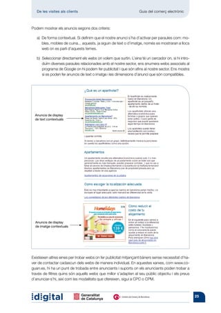 De les visites als clients 	                                   Guia del comerç electrònic



Podem mostrar els anuncis segons dos criteris:

   a)  forma contextual. Si definim que el nostre anunci s’ha d’activar per paraules com: mo-
      De
      bles, mobles de cuina... aquests, ja siguin de text o d’imatge, només es mostraran a llocs
      web on es parli d’aquests temes.

   b) 
      Seleccionar directament els webs on volem que surtin. L’eina té un cercador on, si hi intro-
      duïm diverses paraules relacionades amb el nostre sector, ens enumera webs associats al
      programa de Google on hi podem fer publicitat i que són afins al nostre sector. Ens mostra
      si es poden fer anuncis de text o imatge i les dimensions d’anunci que són compatibles.




  Anuncis de display
  de text contextuals




  Anuncis de display
  de imatge contextuals




Existeixen altres eines per trobar webs on fer publicitat mitjançant bàners sense necessitat d’ha-
ver de contactar cadascun dels webs de manera individual. En aquestes xarxes, com www.co-
guan.es, hi ha un punt de trobada entre anunciants i suports on els anunciants poden trobar a
través de filtres quins són aquells webs que millor s’adapten al seu públic objectiu i els preus
d’anunciar-s’hi, així com les modalitats que ofereixen, sigui a CPC o CPM.



                                                                                                     25
 