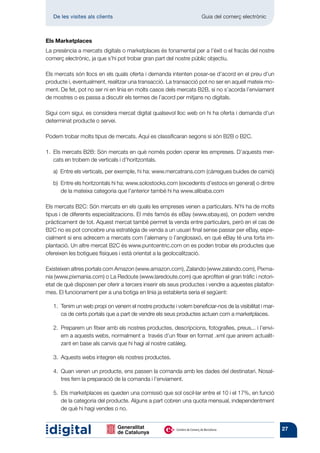 De les visites als clients 	                                     Guia del comerç electrònic



Els Marketplaces
La presència a mercats digitals o marketplaces és fonamental per a l’èxit o el fracàs del nostre
comerç electrònic, ja que s’hi pot trobar gran part del nostre públic objectiu.

Els mercats són llocs en els quals oferta i demanda intenten posar-se d’acord en el preu d’un
producte i, eventualment, realitzar una transacció. La transacció pot no ser en aquell mateix mo-
ment. De fet, pot no ser ni en línia en molts casos dels mercats B2B, si no s’acorda l’enviament
de mostres o es passa a discutir els termes de l’acord per mitjans no digitals.

Sigui com sigui, es considera mercat digital qualsevol lloc web on hi ha oferta i demanda d’un
determinat producte o servei.

Podem trobar molts tipus de mercats. Aquí es classificaran segons si són B2B o B2C.

1.	 mercats B2B: Són mercats en què només poden operar les empreses. D’aquests mer-
   Els
   cats en trobem de verticals i d’horitzontals.

	   a)  Entre els verticals, per exemple, hi ha: www.mercatrans.com (càrregues buides de camió)

	   b) 
       Entre els horitzontals hi ha: www.solostocks.com (excedents d’estocs en general) o dintre
       de la mateixa categoria que l’anterior també hi ha www.alibaba.com

Els mercats B2C: Són mercats en els quals les empreses venen a particulars. N’hi ha de molts
tipus i de diferents especialitzacions. El més famós és eBay (www.ebay.es), on podem vendre
pràcticament de tot. Aquest mercat també permet la venda entre particulars, però en el cas de
B2C no es pot concebre una estratègia de venda a un usuari final sense passar per eBay, espe-
cialment si ens adrecem a mercats com l’alemany o l’anglosaxó, en què eBay té una forta im-
plantació. Un altre mercat B2C és www.puntcentric.com on es poden trobar els productes que
ofereixen les botigues físiques i està orientat a la geolocalització.

Existeixen altres portals com Amazon (www.amazon.com), Zalando (www.zalando.com), Pixma-
nia (www.pixmania.com) o La Redoute (www.laredoute.com) que aprofiten el gran tràfic i notori-
etat de què disposen per oferir a tercers inserir els seus productes i vendre a aquestes platafor-
mes. El funcionament per a una botiga en línia ja establerta seria el següent:

    1. 
       Tenim un web propi on venem el nostre producte i volem beneficiar-nos de la visibilitat i mar-
       ca de certs portals que a part de vendre els seus productes actuen com a marketplaces.

    2. 
       Preparem un fitxer amb els nostres productes, descripcions, fotografies, preus... i l’envi-
       em a aquests webs, normalment a través d’un fitxer en format .xml que anirem actualit-
       zant en base als canvis que hi hagi al nostre catàleg.

    3. 
       Aquests webs integren els nostres productes.

    4. 
       Quan venen un producte, ens passen la comanda amb les dades del destinatari. Nosal-
       tres fem la preparació de la comanda i l’enviament.

    5.  marketplaces es queden una comissió que sol oscil·lar entre el 10 i el 17%, en funció
       Els
       de la categoria del producte. Alguns a part cobren una quota mensual, independentment
       de què hi hagi vendes o no.


                                                                                                        27
 