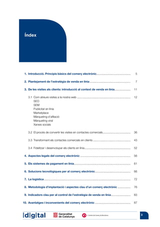 Índex




  1.	 Introducció. Principis bàsics del comerç electrònic.. . . . . . . . . . . . . . . . . . . . . . . . . . . . . . . . 	                                    5

  2.	 Plantejament de l’estratègia de venda en línia. . . . . . . . . . . . . . . . . . . . . . . . . . . . . . . . . . . . . . . 	                            7

  3.	 De les visites als clients: introducció al context de venda en línia.. . . . . . . . . . . . . . . 	 11

	 3.1	 Com atreure visites a la nostra web. . . . . . . . . . . . . . . . . . . . . . . . . . . . . . . . . . . . . . . . . . . . . . . . . . . 	 12
		SEO
		SEM
		     Publicitat en línia
		Marketplace
		Màrqueting d’afiliació
		Màrqueting viral
		Xarxes socials

	      3.2	 El procés de convertir les visites en contactes comercials. . . . . . . . . . . . . . . . . . . . . . . . . . . 	 36

	      3.3	 Transformant els contactes comercials en clients. . . . . . . . . . . . . . . . . . . . . . . . . . . . . . . . . . . . 	 43

	      3.4	 Fidelitzar i desenvolupar els clients en línia. . . . . . . . . . . . . . . . . . . . . . . . . . . . . . . . . . . . . . . . . . . . 	 52

  4.	 Aspectes legals del comerç electrònic.. . . . . . . . . . . . . . . . . . . . . . . . . . . . . . . . . . . . . . . . . . . . . . . 	 56

  5.	 Els sistemes de pagament en línia. . . . . . . . . . . . . . . . . . . . . . . . . . . . . . . . . . . . . . . . . . . . . . . . . . . . . . 	 61

  6.	 Solucions tecnològiques per al comerç electrònic. . . . . . . . . . . . . . . . . . . . . . . . . . . . . . . . . . 	 66

  7.	 La logística......................... . . . . . . . . . . . . . . . . . . . . . . . . . . . . . . . . . . . . . . . . . . . . . . . . . . . . . . . . . 	 72

  8.	 Metodologia d’implantació i aspectes clau d’un comerç electrònic. . . . . . . . . . . . . 	 76

  9.	 Indicadors clau per al control de l’estratègia de venda en línia.. . . . . . . . . . . . . . . . . . 	 83

10.	 Avantatges i inconvenients del comerç electrònic. . . . . . . . . . . . . . . . . . . . . . . . . . . . . . . . . . 	 87



                                                                                                                                                                     3
 