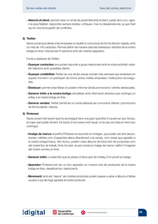 De les visites als clients 	                                     Guia del comerç electrònic



	   –  tenció al client: permet crear un vincle de proximitat amb el client, parlar de tu a tu, agra-
      A
      ir la seva fidelitat, respondre sempre dubtes i crítiques i mai no desatendre-les, ja que l’èxit
      rau en una bona gestió de conflictes.


2)	Twitter
	Xarxa social que ofereix a les empreses un taulell on comunicar de forma directe i ràpida, amb
  no més de 140 caràcters. Permet definir de manera clara els interessos i afinitats de la nostra
  botiga en línia i intercanviar-hi opinions amb els nostres seguidors.

	   Punts a destacar de Twitter:

	   – Guanyar contactes: ens podem apuntar a grups relacionats amb la nostra activitat i esta-
       blir relacions amb possibles clients.

	   – Guanyar credibilitat: Twitter és una de les xarxes socials més serioses que existeixen en
       aquest moment i on participen de forma activa moltes empreses i institucions reconegu-
       des.

	   – Destacar: permet crear llistes on podem informar de les promocions i ofertes destacades.

	   –  enerar tràfic a la nostra botiga: actualitzar amb informació atractiva que contingui un
      G
      enllaç a la nostra botiga en línia.

	   – Generar vendes: Twitter també és un canal adequat per comunicar ofertes i promocions
       de forma ràpida i directa.

3)	Pinterest
	Xarxa social molt recent que ha aconseguit tenir una gran quantitat d’usuaris en poc temps,
  la major part públic femení. Es tracta d’una xarxa molt visual, on la clau es troba en tenir bon
  contingut.

	   –  matge de marca: el perfil a Pinterest es resumeix en imatges, que poden ser tant de pro-
      I
      ductes i ofertes com d’aspectes aliens directament a la venda, com coses que agraden a
      la nostra botiga/marca. Així doncs, podem crear àlbums de fotos tant de productes com
      del nostre lloc de treball. Amb tot això, es pot construir imatge de marca i definir l’imaginari
      del nostre comerç en línia.

	   – Generar tràfic: a cada foto que es penja s’indica quin és l’enllaç d’on prové la imatge.

	   – Aparador: Pinterest pot ser un bon aparador on mostrar tots els productes de la nostra
       botiga en línia, classificar-los i descriure’ls.

	   – Moviment: amb els “repins” els nostres productes poden passar a estar a àlbums d’altres
       usuaris a qui els hagi agradat el nostre producte.




                                                                                                         34
 