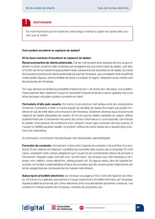 De les visites als clients 	                                      Guia del comerç electrònic




  !       DESTAQUEM


   És molt important que el nostre lloc web estigui orientat a captar les dades dels usu-
   aris que el visiten.




Com podem accelerar la captació de dades?

Hi ha dues maneres d’accelerar la captació de dades:
Recerca proactiva de clients potencials. Cal ser molt prudent amb aquesta tècnica, ja que re-
alment no tenim el permís dels contactes per enregistrar-los a la nostra base de dades i, per tant,
si ho fem de forma indiscriminada podríem estar vulnerant la Llei de protecció de dades. Es tracta
de la recerca proactiva de clients potencials per part de l’empresa, que compleixin amb el perfil del
nostre públic objectiu, amb la finalitat de donar a conèixer el negoci i despertar el seu interès vers
els productes de l’empresa.

Tot i que sempre es facilita la possibilitat d’esborrar-se’n i de donar-se’n de baixa, si la publitra-
mesa està ben feta i realment l’usuari té necessitat d’aquell producte o servei, gairebé mai no es
dóna de baixa i el podem acabar convertint en client.

Formularis d’alta pels usuaris. Es tracta d’una pràctica molt estesa entre les corporacions
d’Internet. Consisteix a oferir a l’usuari espais de recollida de dades (formulari) que poden em-
plenar en cas de voler rebre comunicacions de l’empresa. Existeixen diversos tipus d’accions de
captació de dades adreçades als usuaris. En el cas que les dades captades es vulguin utilitzar
posteriorment per a l’enviament recurrent de correus informatius i/o promocionals, cal incloure
la casella “d’acceptació de condicions d’ús” perquè l’usuari sigui conscient del que suposa. Si
l’usuari no habilita aquesta casella, no podrem utilitzar les seves dades per a aquest tipus d’ac-
cions de màrqueting.

A continuació, comentarem les pràctiques més destacades i generalitzades

Formulari de contacte: normalment s’ubica dins l’apartat de contacte o bé a la fitxa d’un pro-
ducte. El seu objectiu es mitjançar i canalitzar les consultes dels usuaris cap a l’empresa. En molt
casos, existeixen certs camps obligatoris que l’usuari ha de complimentar abans de procedir a
l’enviament. Aquests solen coincidir amb la informació de contacte que més interessa a l’em-
presa: nom, telèfon, correu electrònic, adreça postal, etc. En alguns casos, dins de l’apartat as-
sumpte, es tendeix a estandarditzar el tipus de consultes que els usuaris poden seleccionar, per
tal de categoritzar-les i processar-les de manera més eficient.

Subscripció al butlletí electrònic: se sol situar a la pàgina d’inici o dins de l’apartat de notíci-
es. Es tracta d’un aplicatiu que permet a l’usuari subscriure’s al butlletí informatiu de l’empresa.
Aquest butlletí se sol enviar per correu electrònic amb una periodicitat quinzenal o mensual, i sol
contenir-hi notícies recents de l’empresa, novetats de productes, etc.




                                                                                                         38
 
