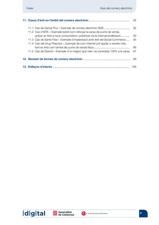 Índex	                                                                                                  Guia del comerç electrònic



11.	 Casos d’èxit en l’àmbit del comerç electrònic.. . . . . . . . . . . . . . . . . . . . . . . . . . . . . . . . . . . . . . . 	 92

	      11.1	 Cas de Garcia Pou – Exemple de comerç electrònic B2B. . . . . . . . . . . . . . . . . . . . . . . . . 	                                        92
	      11.2	Cas d’AÏTA – Exemple sobre com reforçar la xarxa de punts de venda,
             arribar en línia a nous consumidors i potenciar-ne la internacionalització.. . . . . . . . 	                                                   93
	      11.3	 Cas de Santa Fixie – Exemple d’implantació amb èxit del Social Commerce. . . . 	                                                               95
	      11.4	Cas del Grup Peacock – Exemple de com Internet pot ajudar a vendre més,
             tant en línia com també als punts de venda físics.. . . . . . . . . . . . . . . . . . . . . . . . . . . . . . . . . . 	                        96
	      11.5	 Cas de Soloraf – Exemple d’un negoci que neix i es consolida 100% a la xarxa.	                                                                 97

12.	 Glossari de termes de comerç electrònic.. . . . . . . . . . . . . . . . . . . . . . . . . . . . . . . . . . . . . . . . . . . . 	 99

13.	 Enllaços d’interès. ................ . . . . . . . . . . . . . . . . . . . . . . . . . . . . . . . . . . . . . . . . . . . . . . . . . . . . . . . . . 	 106




                                                                                                                                                                    4
 