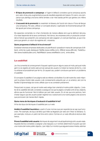 De les visites als clients 	                                     Guia del comerç electrònic



•  l tipus de promoció o campanya: si l’agent d’afiliació considera que la campanya aporta
  E
  poc valor, el seu preu augmentarà ja que els resultats esperats són baixos. En canvi, una cam-
  panya que plantegi una bona oferta tendeix a ser més barata pel fet que genera uns millors
  resultats.
• ’excussió de la promoció: la creativitat i el disseny de l’acció són claus a l’hora de llançar
  L
  una campanya. Per això, utilitzar un concepte atractiu i captivador és fonamental perquè l’afi-
  liat aposti per la teva campanya.

Els aspectes comentats no s’han d’entendre de manera aïllada sinó que la definició del preu
d’un lead dependrà de la seva combinació. Així doncs, les empreses amb un producte consoli-
dat al mercat que presentin una campanya de valor pagaran un cost per lead baix, ja que s’es-
pera que generin un volum de registres alt, i viceversa.

Quins programes d’afiliació hi ha al mercat?
Existeixen diverses empreses dedicades a la planificació i posada en marxa de campanyes d’afi-
liació, entre les quals destaquen Netfilia (www.netfilia.com), Affilinet (www.affili.net), TradeDou-
bler (www.tradedoubler.com), NetAffiliation (www.netaffiliation.com), entre altres.



La usabilitat

Ja s’ha comentat al començament d’aquest capítol que en alguns casos el motiu pel qual molta
gent no es registra al nostre web pot ser perquè els usuaris no troben la manera de fer-ho, o bé
no entenen el procediment per fer-ho. En aquest cas, podem concloure que tenim un problema
d’usabilitat.

El concepte d’usabilitat d’una pàgina web es refereix a la facilitat d’ús del nostre lloc web mitjan-
çant la pròpia intuïció dels usuaris o els coneixements adquirits per un ús anterior, així com la
facilitat d’aprenentatge de noves utilitats que no es coneixien prèviament.

Perquè això no passi, cal que el nostre web estigui ben orientat al nostre públic objectiu. L’anà-
lisi de la usabilitat del web consisteix a assegurar-se que la pàgina compleix amb el seu objectiu
alhora que és funcional i fàcil d’utilitzar per part dels usuaris. En el cas que ens pertoca, hem
d’estar segurs que els usuaris poden registrar-se o subscriure’s a la nostra pàgina o les accions
que promovem de manera fàcil i ràpida.

Quina mena de tècniques d’avaluació d’usabilitat hi ha?
Hi ha dos tipus de tècniques d’usabilitat per a un web:

Anàlisi d’usabilitat heurística: a partir d’unes normes que per experiència se sap que funci-
onen. Per exemple, els tipus de lletra que millor es llegeixen per web són l’Arial i la Verdana. O,
per exemple, incloure un patró de fons amb colors i formes en un web dificulta la lectura dels
textos.

Prova d’usabilitat amb usuaris: tècniques de seguiment visual (eyetracking) amb usuaris reals.
Aquesta tècnica consisteix a assignar unes tasques a un nombre determinat d’usuaris que són
una mostra del nostre públic objectiu, i per mitjà d’un monitor que segueix la seva mirada, esbrinar



                                                                                                        40
 