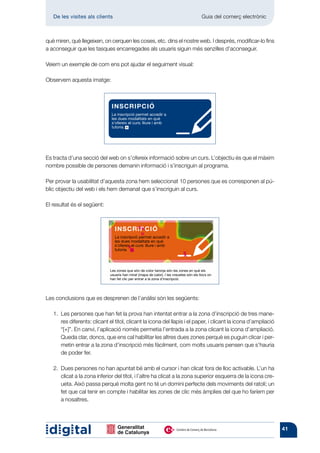 De les visites als clients 	                                                          Guia del comerç electrònic



què miren, què llegeixen, on cerquen les coses, etc. dins el nostre web. I després, modificar-lo fins
a aconseguir que les tasques encarregades als usuaris siguin més senzilles d’aconseguir.

Veiem un exemple de com ens pot ajudar el seguiment visual:

Observem aquesta imatge:



                               INSCRIPCIÓ
                               La inscripció permet accedir a
                               les dues modalitats en què
                               s’ofereix el curs: lliure i amb
                               tutoria.




Es tracta d’una secció del web on s’ofereix informació sobre un curs. L’objectiu és que el màxim
nombre possible de persones demanin informació i s’inscriguin al programa.

Per provar la usabilitat d’aquesta zona hem seleccionat 10 persones que es corresponen al pú-
blic objectiu del web i els hem demanat que s’inscriguin al curs.

El resultat és el següent:



                                 INSCRIPCIÓ
                                 La inscripció permet accedir a
                                 les dues modalitats en què
                                 s’ofereix el curs: lliure i amb
                                 tutoria.




                              Les zones que són de color taronja són les zones en què els
                              usuaris han mirat (mapa de calor). I les creuetes són els llocs on
                              han fet clic per entrar a la zona d’inscripció.




Les conclusions que es desprenen de l’anàlisi són les següents:

   1. 
      Les persones que han fet la prova han intentat entrar a la zona d’inscripció de tres mane-
      res diferents: clicant el títol, clicant la icona del llapis i el paper, i clicant la icona d’ampliació
      “[+]”. En canvi, l’aplicació només permetia l’entrada a la zona clicant la icona d’ampliació.
      Queda clar, doncs, que ens cal habilitar les altres dues zones perquè es puguin clicar i per-
      metin entrar a la zona d’inscripció més fàcilment, com molts usuaris pensen que s’hauria
      de poder fer.

   2. 
      Dues persones no han apuntat bé amb el cursor i han clicat fora de lloc activable. L’un ha
      clicat a la zona inferior del títol, i l’altre ha clicat a la zona superior esquerra de la icona cre-
      ueta. Això passa perquè molta gent no té un domini perfecte dels moviments del ratolí; un
      fet que cal tenir en compte i habilitar les zones de clic més àmplies del que ho faríem per
      a nosaltres.




                                                                                                                      41
 