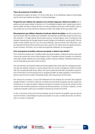 De les visites als clients 	                                     Guia del comerç electrònic



Tipus de programes d’analítica web
De programes analítics de webs, n’hi ha de molts tipus. Si es classifiquen segons la tecnologia
que fan servir per analitzar les dades, hi ha dues tipologies:

Programes que utilitzen els registres d’un servidor (logs) per obtenir les dades: els re-
gistres que els usuaris deixen al servidor on hi ha allotjada la pàgina web. Aquest tipus de pro-
grama analític de webs s’ofereix de franc en molts proveïdors de serveis d’Internet (ISP), però no
ens serveix per al comerç electrònic perquè ens calen més dades de les que poden oferir.

Els programes que utilitzen etiquetes al web per obtenir les dades: aquests programes sí
que ens poden oferir les dades que necessitem; per exemple, el perfil dels usuaris que han aca-
bat comprant, o l’origen exacte de les visites que han comprat alguna cosa. El programa més
popular d’aquest tipus és Google Analytics (www.Google.com/analytics), que és gratuït. Però en
podem trobar d’altres que són una mica més sofisticats i que ens donen més informació, com
per exemple Omniture (www.omniture.com/es/), que fins i tot mostra de forma gràfica la piràmi-
de de conversió. Omniture, com la resta de programes sofisticats, és de pagament.

Com el programa d’analítica web ens pot ajudar a obtenir més clients?
Com molt bé diu el propi nom, l’analítica web ens permet analitzar i avaluar les accions que duen
a terme els usuaris dins de la nostra botiga en línia. D’aquesta manera coneixem el comporta-
ment dels nostres visitants dins de la botiga i podem mesurar l’eficàcia i l’eficiència de les acci-
ons de màrqueting que estem duent a terme.

Així, per exemple, és important saber per quines pàgines del nostre web han navegat les perso-
nes que han acabat comprant; o quina paraula clau han cercat a Google per accedir al nostre
web. No es parla del perfil de les visites, sinó que es parla del perfil dels compradors; aquest ti-
pus d’informació no ens la proporciona un programa analític de webs qualsevol, només els pro-
grames que funcionen a partir d’etiquetes poden oferir aquest tipus d’informació.

Per mesurar la conversió, un cas molt interessant són els embuts de conversió del programa
Google Analytics. Un embut o túnel de conversió és la successió de passos que els usuaris han
d’executar en un web per assolir l’objectiu principal: la conversió. El procés de compra en línia
sol ser el més il·lustratiu perquè es composa de diversos passos, i la compra, l’objectiu, només
s’obté amb aquells usuaris que completen el procés de compra fins el final.

A més, s’anomena embut per la forma triangular que té en termes de qualitat i que ens permet
veure el nombre o percentatge d’usuaris que passen d’un pas a un altre del procés. A continu-
ació, en veurem un exemple:




                                                                                                       44
 