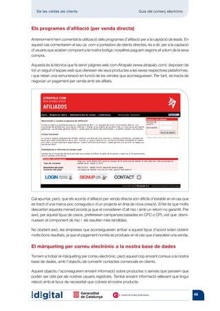 De les visites als clients 	                                     Guia del comerç electrònic



Els programes d’afiliació (per venda directa)

Anteriorment hem comentat la utilització dels programes d’afiliació per a la captació de leads. En
aquest cas comentarem el seu ús com a portadors de clients directes; és a dir, per a la captació
d’usuaris que acaben comprant a la nostra botiga i nosaltres paguem segons el volum de la seva
compra.

Aquesta és la tècnica que fa servir pàgines web com Atrapalo (www.atrapalo.com): disposen de
tot un seguit d’espais web que ofereixen els seus productes a les seves respectives plataformes,
i que reben una remuneració en funció de les vendes que aconsegueixen. Per tant, es tracta de
negociar un pagament per venda amb els afiliats.




Cal apuntar, però, que els acords d’afiliació per venda directa són difícils d’establir en el cas que
es tracti d’una marca poc coneguda o d’un projecte en línia de nova creació. El fet és que molts
descarten aquesta menad’acords ja que el consideren d’alt risc i amb un retorn no garantit. Per
això, per aquest tipus de casos, prefereixen campanyes basades en CPC o CPL vist que dismi-
nueixen el component de risc i els resulten més rendibles.

No obstant això, les empreses que aconsegueixen arribar a aquest tipus d’acord solen obtenir
molts bons resultats, ja que el pagament només es produeix en el cas que s’assoleixi una venda.

El màrqueting per correu electrònic a la nostra base de dades

Tornem a trobar el màrqueting per correu electrònic, però aquest cop enviant correus a la nostra
base de dades, amb l’objectiu de convertir contactes comercials en clients.

Aquest objectiu l’aconseguirem enviant informació sobre productes o serveis que pensem que
poden ser útils per als nostres usuaris registrats. També enviant informació rellevant que tingui
relació amb el tipus de necessitat que cobreix el nostre producte.


                                                                                                        46
 